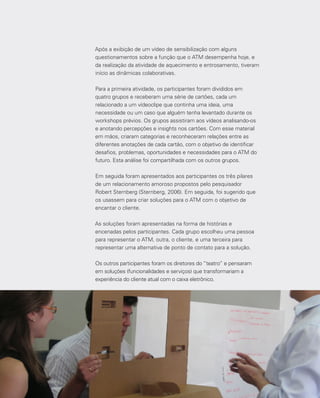 134
Após a exibição de um vídeo de sensibilização com alguns
questionamentos sobre a função que o ATM desempenha hoje, e
da realização da atividade de aquecimento e entrosamento, tiveram
início as dinâmicas colaborativas.
Para a primeira atividade, os participantes foram divididos em
quatro grupos e receberam uma série de cartões, cada um
relacionado a um vídeoclipe que continha uma ideia, uma
necessidade ou um caso que alguém tenha levantado durante os
workshops prévios. Os grupos assistiram aos vídeos analisando-os
e anotando percepções e insights nos cartões. Com esse material
em mãos, criaram categorias e reconheceram relações entre as
diferentes anotações de cada cartão, com o objetivo de identificar
desafios, problemas, oportunidades e necessidades para o ATM do
futuro. Esta análise foi compartilhada com os outros grupos.
Em seguida foram apresentados aos participantes os três pilares
de um relacionamento amoroso propostos pelo pesquisador
Robert Sternberg (Sternberg, 2006). Em seguida, foi sugerido que
os usassem para criar soluções para o ATM com o objetivo de
encantar o cliente.
As soluções foram apresentadas na forma de histórias e
encenadas pelos participantes. Cada grupo escolheu uma pessoa
para representar o ATM, outra, o cliente, e uma terceira para
representar uma alternativa de ponto de contato para a solução.
Os outros participantes foram os diretores do “teatro” e pensaram
em soluções (funcionalidades e serviços) que transformariam a
experiência do cliente atual com o caixa eletrônico.
 