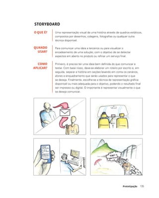 135Prototipação
STORYBOARD
Uma representação visual de uma história através de quadros estáticos,
compostos por desenhos, colagens, fotografias ou qualquer outra
técnica disponível.
Para comunicar uma ideia a terceiros ou para visualizar o
encadeamento de uma solução, com o objetivo de se detectar
aspectos em aberto no produto ou refinar um serviço final.
Primeiro, é preciso ter uma ideia bem definida do que comunicar e
testar. Com base nisso, deve-se elaborar um roteiro por escrito e, em
seguida, separar a história em seções levando em conta os cenários,
atores e enquadramento que serão usados para representar o que
se deseja. Finalmente, escolhe-se a técnica de representação gráfica
disponível ou mais adequada para o objetivo, podendo o resultado final
ser impresso ou digital. O importante é representar visualmente o que
se deseja comunicar.
O QUE É?
QUANDO
USAR?
COMO
APLICAR?
 