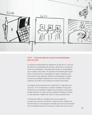 136
CASE — Comunicação de novas funcionalidaades
para um site
A iniciativa correspondente ao redesenho do site de um concurso
de estímulo à arrecadação de impostos, determinou a criação de
novas funcionalidades, orientadas para atender às necessidades
de um público mais jovem. As soluções encontradas pela equipe
foram, primeiramente, prototipadas em papel e testadas junto
aos usuários. Após algumas rodadas de prototipação em papel,
concluiu-se que alguns aspectos dos novos conceitos criados
poderiam ser melhor comunicados de maneira mais lúdica.
Um desses novos conceitos era a criação de um “jogo dentro do
concurso”. A fim de estimular o usuário a cadastrar mais cupons
fiscais por dia, era exibida a imagem de uma estrela a cada cupom
enviado pelo site. O usuário que acumulasse 5 estrelas ao final de
um dia, ganharia o cadastro de mais um cupom gratuitamente.
O Storyboard pôde ser utilizado para a comunicação do
conceito aos usuários, ao cliente e, posteriormente, também foi
transformado em uma pequena animação que serviria de ilustração
da funcionalidade para ser anunciada no próprio site do concurso.
136
 