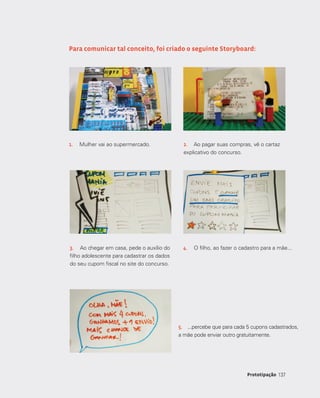 137137Prototipação
Para comunicar tal conceito, foi criado o seguinte Storyboard:
1.	 Mulher vai ao supermercado. 2.	 Ao pagar suas compras, vê o cartaz
explicativo do concurso.
3.	 Ao chegar em casa, pede o auxílio do
filho adolescente para cadastrar os dados
do seu cupom fiscal no site do concurso.
4.	 O filho, ao fazer o cadastro para a mãe...
5.	 ...percebe que para cada 5 cupons cadastrados,
a mãe pode enviar outro gratuitamente.
 