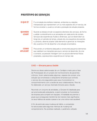 138
CASE — Gincana para a Saúde
Dentre as ideias selecionadas de um Cardápio criado para a fase
de Prototipação de um projeto de monitoramento de pacientes
crônicos, foram selecionadas algumas, capazes de compor uma
solução que envolvesse o estipulante (empresa que contrata
o serviço de uma seguradora para seus funcionários) no
comprometimento com a saúde de seus colaboradores. Para tal,
foi elaborado um serviço chamado Gincana para a Saúde.
Reunindo um conjunto de atividades, a Gincana foi idealizada para
ser promovida pelo estipulante, e assim envolver os funcionários
da empresa para competir em equipes. A finalidade era premiar o
grupo que conseguisse transformar de maneira mais significativa
os seus hábitos de saúde e passar a ter uma rotina mais saudável.
A fim de estimular essa mudança de hábito, a competição
foi estruturada sobre algumas métricas de mudança de
comportamento. No protótipo realizado, o parâmetro utilizado
PROTÓTIPO DE SERVIÇOS
É a simulação de artefatos materiais, ambientes ou relações
interpessoais que representem um ou mais aspectos de um serviço, de
forma a envolver o usuário e simular a prestação da solução proposta.
Quando se deseja simular os aspectos abstratos dos serviços, de forma
a validar o entendimento e as sensações em cada ponto de contato.
Serviços são experiências fluidas e dinâmicas, que se desenrolam ao
longo de um período de tempo, através de uma sequência de eventos
e, portanto, deve-se projetar cada elemento e gerenciar as interações
dos usuários a fim de desenhar uma solução encantadora.
Procurando um ambiente adequado e construindo pequenos elementos
que viabilizem as interações para que o serviço se desenrole. Ao criar
o contexto, as pessoas interagem com os poucos elementos físicos
projetados, coproduzindo a experiência em tempo real.
O QUE É?
QUANDO
USAR?
COMO
APLICAR?
138
 