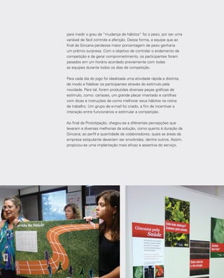 139
para medir o grau de “mudança de hábitos” foi o peso, por ser uma
variável de fácil controle e aferição. Dessa forma, a equipe que ao
final da Gincana perdesse maior porcentagem de peso ganharia
um prêmio surpresa. Com o objetivo de controlar o andamento da
competição e de gerar comprometimento, os participantes foram
pesados em um horário acordado previamente com todas
as equipes durante todos os dias de competição.
Para cada dia do jogo foi idealizada uma atividade rápida e distinta,
de modo a fidelizar os participantes através do estímulo pela
novidade. Para tal, foram produzidas diversas peças gráficas de
estímulo, como: cartazes, um grande placar imantado e cartilhas
com dicas e instruções de como melhorar seus hábitos na rotina
de trabalho. Um grupo de e-mail foi criado, a fim de incentivar a
interação entre funcionários e estimular a competição.
Ao final da Prototipação, chegou-se a diferentes percepções que
levaram a diversas melhorias da solução, como quanto à duração da
Gincana; ao perfil e quantidade de colaboradores; quais as áreas da
empresa estipulante deveriam ser envolvidas, dentre outros. Assim,
propiciou-se uma implantação mais eficaz e assertiva do serviço.
 