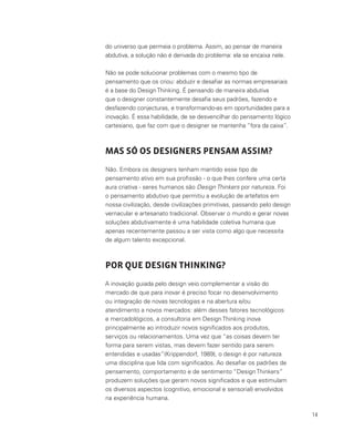 14
do universo que permeia o problema. Assim, ao pensar de maneira
abdutiva, a solução não é derivada do problema: ela se encaixa nele.
Não se pode solucionar problemas com o mesmo tipo de
pensamento que os criou: abduzir e desafiar as normas empresariais
é a base do DesignThinking. É pensando de maneira abdutiva
que o designer constantemente desafia seus padrões, fazendo e
desfazendo conjecturas, e transformando-as em oportunidades para a
inovação. É essa habilidade, de se desvencilhar do pensamento lógico
cartesiano, que faz com que o designer se mantenha “fora da caixa”.
MAS SÓ OS DESIGNERS PENSAM ASSIM?
Não. Embora os designers tenham mantido esse tipo de
pensamento ativo em sua profissão - o que lhes confere uma certa
aura criativa - seres humanos são Design Thinkers por natureza. Foi
o pensamento abdutivo que permitiu a evolução de artefatos em
nossa civilização, desde civilizações primitivas, passando pelo design
vernacular e artesanato tradicional. Observar o mundo e gerar novas
soluções abdutivamente é uma habilidade coletiva humana que
apenas recentemente passou a ser vista como algo que necessita
de algum talento excepcional.
POR QUE DESIGN THINKING?
A inovação guiada pelo design veio complementar a visão do
mercado de que para inovar é preciso focar no desenvolvimento
ou integração de novas tecnologias e na abertura e/ou
atendimento a novos mercados: além desses fatores tecnológicos
e mercadológicos, a consultoria em Design Thinking inova
principalmente ao introduzir novos significados aos produtos,
serviços ou relacionamentos. Uma vez que “as coisas devem ter
forma para serem vistas, mas devem fazer sentido para serem
entendidas e usadas”(Krippendorf, 1989), o design é por natureza
uma disciplina que lida com significados. Ao desafiar os padrões de
pensamento, comportamento e de sentimento “Design Thinkers”
produzem soluções que geram novos significados e que estimulam
os diversos aspectos (cognitivo, emocional e sensorial) envolvidos
na experiência humana.
 