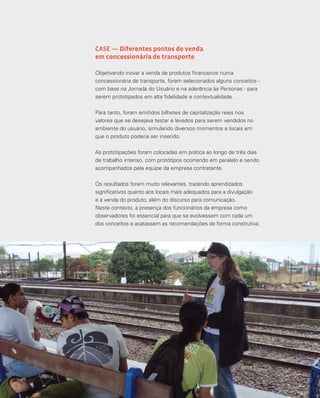 140
CASE — Diferentes pontos de venda
em concessionária de transporte
Objetivando inovar a venda de produtos financeiros numa
concessionária de transporte, foram selecionados alguns conceitos -
com base na Jornada do Usuário e na aderência às Personas - para
serem prototipados em alta fidelidade e contextualidade.
Para tanto, foram emitidos bilhetes de capitalização reais nos
valores que se desejava testar e levados para serem vendidos no
ambiente do usuário, simulando diversos momentos e locais em
que o produto poderia ser inserido.
As prototipações foram colocadas em prática ao longo de três dias
de trabalho intenso, com protótipos ocorrendo em paralelo e sendo
acompanhados pela equipe da empresa contratante.
Os resultados foram muito relevantes, trazendo aprendizados
significativos quanto aos locais mais adequados para a divulgação
e a venda do produto, além do discurso para comunicação.
Neste contexto, a presença dos funcionários da empresa como
observadores foi essencial para que se evolvessem com cada um
dos conceitos e acatassem as recomendações de forma construtiva.
 