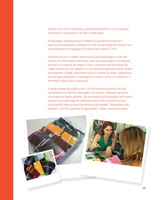 143
destino final. Com tal divisão, pretendia-se facilitar a comunicação,
tornando-a mais prática e de fácil visualização.
A linguagem adotada para os folders foi bastante ilustrativa e
objetiva. O vocabulário utilizado no texto foi pensado de maneira que
se encaixasse na linguagem cotidiana das classes C e D.
Juntamente com o folder, preparamos para cada etapa um brinde
relativo às informações descritas, para que o passageiro começasse
a entrar no universo da viagem. Para o momento de arrumação de
malas, anexamos um pequeno kit de escova e pasta de dente; já para
acompanhar o folder que ensina sobre o interior do avião, separamos
brindes que ajudassem o passageiro a relaxar, como um tapa-olho e
almofada inflável para o pescoço.
A receptividade do público com o kit foi bastante positiva. Por não
conhecerem os trâmites abordados no material, disseram sentir-se
mais seguros depois de lê-lo. Os envolvidos na prototipação afirmaram
também que a entrega do material é importante, já que encontrar
informações sobre o voo é de extrema dificuldade. “As pessoas não
explicam, né?Tem que ficar perguntando.”, disse uma entrevistada.
 