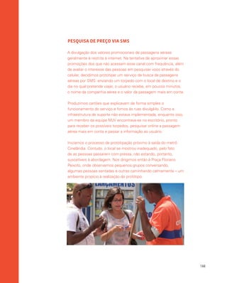 144
PESQUISA DE PREÇO VIA SMS
A divulgação dos valores promocionais de passagens aéreas
geralmente é restrita à internet. Na tentativa de aproximar essas
promoções dos que não acessam esse canal com frequência, além
de avaliar o interesse das pessoas em pesquisar voos através do
celular, decidimos prototipar um serviço de busca de passagens
aéreas por SMS: enviando um torpedo com o local de destino e o
dia no qual pretende viajar, o usuário recebe, em poucos minutos,
o nome da companhia aérea e o valor da passagem mais em conta.
Produzimos cartões que explicavam de forma simples o
funcionamento do serviço e fomos às ruas divulgá-lo. Como a
infraestrutura de suporte não estava implementada, enquanto isso,
um membro da equipe MJV encontrava-se no escritório, pronto
para receber os possíveis torpedos, pesquisar online a passagem
aérea mais em conta e passar a informação ao usuário.
Iniciamos o processo de prototipação próximo à saída do metrô
Cinelândia. Contudo, o local se mostrou inadequado, pelo fato
de as pessoas passarem com pressa, não estando, portanto,
suscetíveis à abordagem. Nos dirigimos então à Praça Floriano
Peixoto, onde observamos pequenos grupos conversando,
algumas pessoas sentadas e outras caminhando calmamente – um
ambiente propício à realização do protótipo.
 