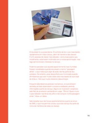 145
O resultado foi surpreendente. O conforto de ter o voo mais barato
rapidamente em mãos cativou, além de membros das classes
C e D, pessoas de classe mais elevada – como duas jovens que,
inicialmente, externaram incômodo com a nossa aproximação, mas
logo demonstraram interesse no serviço.
Pudemos perceber que aqueles aparentemente mais humildes
ficavam ressabiados quando escutavam o termo “passagem
aérea”, o que indica que viajar de avião não faz parte do seu
cotidiano. No entanto, esse desconforto era minimizado quando
afirmávamos que voar muitas vezes saía mais barato do que viajar
de ônibus – fato que muitos disseram desconhecer.
Enquanto abordávamos pessoas nos bancos, os que estavam
sentados ao lado observavam curiosos e acabavam pedindo
informações quanto ao serviço. Alguns se mostraram receptivos
pelo fato de já estarem pensando em viajar. “Ótimo! Quero muito
ir para Salvador nas férias de julho e não comprei minha passagem
ainda”, disse um deles.
Vale ressaltar que não houve questionamentos quanto ao envio
de SMS, o que nos permite concluir que este serviço faz parte da
rotina de membros de todas as classes.
 