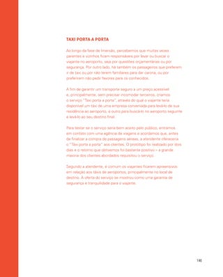 146
TAXI PORTA A PORTA
Ao longo da fase de Imersão, percebemos que muitas vezes
parentes e vizinhos ficam responsáveis por levar ou buscar o
viajante no aeroporto, seja por questões orçamentárias ou por
segurança. Por outro lado, há também os passageiros que preferem
ir de taxi ou por não terem familiares para dar carona, ou por
preferirem não pedir favores para os conhecidos.
A fim de garantir um transporte seguro a um preço acessível
e, principalmente, sem precisar incomodar terceiros, criamos
o serviço “Taxi porta a porta”, através do qual o viajante teria
disponível um táxi de uma empresa conveniada para levá-lo de sua
residência ao aeroporto, e outro para buscá-lo no aeroporto seguinte
e levá-lo ao seu destino final.
Para testar se o serviço seria bem aceito pelo público, entramos
em contato com uma agência de viagens e acordamos que, antes
de finalizar a compra de passagens aéreas, a atendente ofereceria
o “Táxi porta a porta” aos clientes. O protótipo foi realizado por dois
dias e o retorno que obtivemos foi bastante positivo – a grande
maioria dos clientes abordados requisitou o serviço.
Segundo a atendente, é comum os viajantes ficarem apreensivos
em relação aos táxis de aeroportos, principalmente no local de
destino. A oferta do serviço se mostrou como uma garantia de
segurança e tranquilidade para o viajante.
 