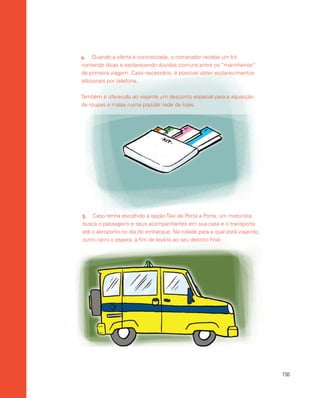 150
5.	 Caso tenha escolhido a opção Táxi de Porta a Porta, um motorista
busca o passageiro e seus acompanhantes em sua casa e o transporta
até o aeroporto no dia do embarque. Na cidade para a qual está viajando,
outro carro o espera, a fim de levá-lo ao seu destino final.
4.	 Quando a oferta é concretizada, o comprador recebe um kit
contendo dicas e esclarecendo dúvidas comuns entre os “marinheiros”
de primeira viagem. Caso necessário, é possível obter esclarecimentos
adicionais por telefone.
Também é oferecido ao viajante um desconto especial para a aquisição
de roupas e malas numa popular rede de lojas.
 