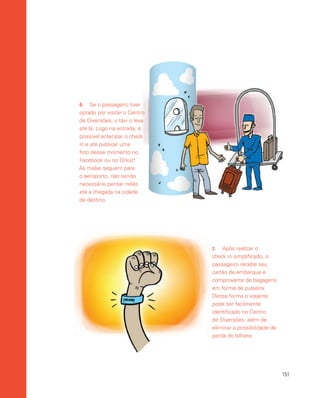 151
6.	 Se o passageiro tiver
optado por visitar o Centro
de Diversões, o táxi o leva
até lá. Logo na entrada, é
possível antecipar o check
in e até publicar uma
foto desse momento no
Facebook ou no Orkut!
As malas seguem para
o aeroporto, não sendo
necessário pensar nelas
até a chegada na cidade
de destino.
7.	 Após realizar o
check in simplificado, o
passageiro recebe seu
cartão de embarque e
comprovante de bagagens
em forma de pulseira.
Dessa forma o viajante
pode ser facilmente
identificado no Centro
de Diversões, além de
eliminar a possibilidade de
perda do bilhete.
 