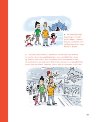 152
9.	 No Centro de Diversões, a experiência individual de viajar de avião
se transforma num dia agradável de lazer, bem perto da família e longe
de qualquer preocupação. Lá é possível encontrar simuladores de voos,
brinquedos como os dos parques de diversão, videogames, exposições sobre
temas ligados à aviação, palestras, shows, lojas, lanchonetes e muito mais!
8.	 Os acompanhantes
do passageiro também
podem adquirir pulseiras
que dão acesso ao Centro
de Diversões, assim toda a
família se diverte!
 