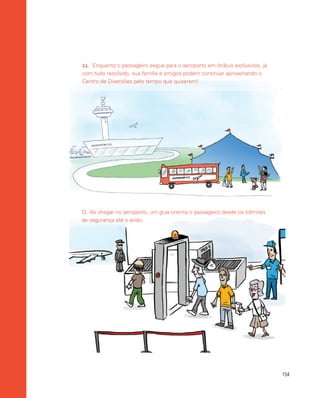 154
12. Ao chegar no aeroporto, um guia orienta o passageiro desde os trâmites
de segurança até o avião.
11.	 Enquanto o passageiro segue para o aeroporto em ônibus exclusivos, já
com tudo resolvido, sua família e amigos podem continuar aproveitando o
Centro de Diversões pelo tempo que quiserem!
 