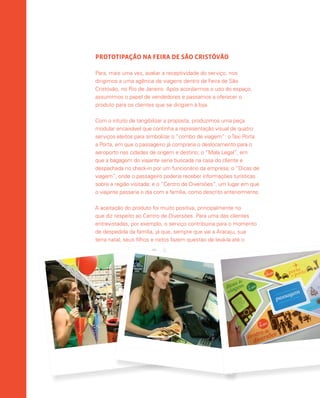 PROTOTIPAÇÃO NA FEIRA DE SÃO CRISTÓVÃO
Para, mais uma vez, avaliar a receptividade do serviço, nos
dirigimos a uma agência de viagens dentro da Feira de São
Cristóvão, no Rio de Janeiro. Após acordarmos o uso do espaço,
assumimos o papel de vendedores e passamos a oferecer o
produto para os clientes que se dirigiam à loja.
Com o intuito de tangibilizar a proposta, produzimos uma peça
modular encaixável que continha a representação visual de quatro
serviços eleitos para simbolizar o “combo de viagem”: oTaxi Porta
a Porta, em que o passageiro já compraria o deslocamento para o
aeroporto nas cidades de origem e destino; o “Mala Legal”, em
que a bagagem do viajante seria buscada na casa do cliente e
despachada no check-in por um funcionário da empresa; o “Dicas de
viagem”, onde o passageiro poderia receber informações turísticas
sobre a região visitada; e o “Centro de Diversões”, um lugar em que
o viajante passaria o dia com a família, como descrito anteriormente.
A aceitação do produto foi muito positiva, principalmente no
que diz respeito ao Centro de Diversões. Para uma das clientes
entrevistadas, por exemplo, o serviço contribuiria para o momento
de despedida da família, já que, sempre que vai a Aracaju, sua
terra natal, seus filhos e netos fazem questão de levá-la até o
 