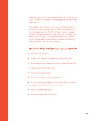 157
embarque. Segundo ela, seria mais proveitoso ter um dia de lazer
com os parentes ao invés de irem todos aguardar à partida dentro
do aeroporto.
Para divulgar a oferta do serviço, a equipe distribuiu dentro da
feira balões de ar com aviõezinhos de papel fixados em suas
extremidades e que continham informações sobre os produtos
vendidos. Muitas pessoas se dirigiram à equipe, instigadas pelo
teor do “acontecimento” e pediam os aviõezinhos. Em pouco
tempo, já havia balões de ar espalhados pela feira, cumprindo o
objetivo desejado, de comunicar o serviço.
BENEFÍCIOS DA EXPERIÊNCIA MUITO ALÉM DO AVIÃO:
•	 Treinar futuros viajantes;
•	 Proporcionar experiência social que se estende à família;
•	 Tornar a experiência de viajar de avião um desejo aspiracional;
•	 Agregar valor à viagem de avião;
•	 Gerar receita via parcerias;
•	 Antecipar e facilitar o processo do check-in;
•	 Tirar as pessoas do aeroporto, evitando terminais lotados de
passageiros em períodos de maior movimento;
•	 Reduzir o estresse da espera;
•	 Atenuar os efeitos do “caos aéreo”.
 