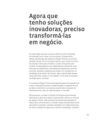 158
Agora que
tenho soluções
inovadoras, preciso
transformá-las
em negócio.
Se você chegou até aqui é porque realmente está interessado
em entender como inovar na sua empresa. Provavelmente,
através da descrição das etapas do Design Thinking, foi possível
perceber de que forma é possível colocar o ser humano no centro
do processo, tanto para entender o usuário final quanto para
envolver os especialistas como colaboradores constantes. Esse
olhar para as experiências, sob diferentes perspectivas, permite
encontrar soluções inovadoras que estejam em sinergia com as
estratégias da empresa. No entanto, após a identificação desses
novos caminhos, surge um novo desafio: como levar as soluções
cocriadas para o mercado?
O sucesso do DesignThinking não depende apenas do pensamento
criativo. Esta prática envolve a implementação e a garantia de que
as ideias mantenham sua essência durante todo o processo de
desenvolvimento, até sua implementação no mercado.
Recentemente, a ênfase no Design Thinking tem demonstrado
fortemente o valor de se aplicar o pensamento criativo no contexto
de negócio. Porém, este processo estruturado para geração de
ideias não é suficiente para o mercado. Novas práticas estão sendo
discutidas e combinam soluções inovadoras com desenvolvimento
de novos modelos de negócio por meio de visualizações, artefatos
 