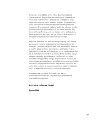 159
tangíveis e encenações, com o intuito de unir pessoas de
diferentes áreas de atuação e competências na concepção de
resultados encantadores. Essas práticas participativas para o
desenvolvimento de novos negócios ampliam fronteiras sobre
como pensamos e auxiliam nas escolhas das soluções mais
inovadoras. O processo de implementação das soluções envolve
transformação das ideias inovadoras em novos negócios. Para
tanto, o Design Thinking pode ser aliado a outras práticas como
Desenvolvimento Ágil, Lean Start-up e Gamificação, levando as
soluções mais assertivas rapidamente ao mercado.
Este livro apresenta, por meio do Design Thinking, uma prática
participativa e criativa para direcionamentos estratégicos de
inovação. Entretanto, você não pode fazer isso sozinho. Mobilize
e envolva todos os atores identificados a partir deste livro na
descoberta do que já é bem conhecido, ou na concepção de algo
novo. Além de dar visibilidade às necessidades latentes, engajar
pessoas possibilita que insights se transformem em ações
concretas. Para garantir a sinergia do processo de inovação, as
diferentes perspectivas devem ser colaborativamente construídas,
não sendo suficiente que cada ator traga apenas seu ponto de
vista. Necessidades do usuário, novas ideias e oportunidades de
negócio devem ser, portanto, mutuamente constituídas.
Insista para que o processo de inovação seja aberto e
colaborativo. Reconheça que a inovação envolve descobertas
e aprendizado inesperados.
Descubra, colabore, inove!
Equipe MJV
 
