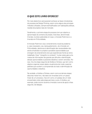 16
O QUE ESTE LIVRO OFERECE?
Por meio deste livro será possível conhecer as fases introdutórias
do processo de DesignThinking, assim como alguns dos principais
métodos utilizados, sempre exemplificados com aplicações práticas,
trazidas de projetos reais do mercado.
Geralmente, a primeira etapa do processo tem por objetivo a
aproximação do contexto do projeto. Esta fase, denominada
Imersão, é ainda subdividida em duas: a Imersão Preliminar e a
Imersão em Profundidade.
A Imersão Preliminar visa o entendimento inicial do problema
e, caso necessário, seu reenquadramento. Já a Imersão em
Profundidade, destina-se à identificação das necessidades dos
atores envolvidos no projeto e prováveis oportunidades que
emergem do entendimento de suas experiências frente ao tema
trabalhado. Esse “mergulho no contexto” muitas vezes gera uma
massa de informações tão grande que dificulta a identificação
dessas oportunidades e possíveis desafios a serem vencidos. Por
isso, há uma etapa seguinte de Análise e Síntese, que tem como
objetivo organizar esses dados visualmente de modo a apontar
padrões que auxiliem a compreensão do todo e identificação de
oportunidades e desafios.
Na verdade, a Análise e Síntese, assim como as demais etapas
descritas neste livro, não deve ser encarada como um passo
linear de um processo, mas sim como um pedaço de um todo
emaranhado onde cada etapa permeia a outra. A Análise, por
exemplo, pode ocorrer durante a Imersão e serve de apoio à fase
seguinte, de Ideação.
 