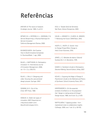 160
ARCHER, B. The nature of research.
Co-design Journal, 1995, 2: p.6-13.
BITNER, M. J.; OSTROM, A. L.; MORGAN, F. N.
Service Blueprinting: a Practical Technique for
Service Innovation
California Management Review, 2008.
BUSINESS WEEK. Get Creative:
How to Build Innovative Companies.
In: BusinessWeek. 1. ago. 2005.
BUUR, J.; MATTHEWS, B. Participatory
Innovation. In: International Journal
of Innovation Management, 2008,
vol. 12 n. 3, p. 255-273.
BUUR, J.; SALU, Y. Designing with
video: focusing the user-centered
design process. Springer, 2007.
DEMING, W. E. Out of the
Crisis. MIT Press, 1986.
DOBLIN. In: Doblin ten types of
innovation, 2007. Disponível em:
http://www.doblin.com/
AboutInno/innotypes.html.
ECO, U. Tratado Geral de Semiótica.
São Paulo, Editora Perspectiva, 2003.
HALSE, J.; BRANDT, E.; CLARCK, B.; BINDER,
T. Reharsing the Future. DAIM Book, 2010.
HEATH, C., HEATH, D. Switch: How
to Change Things When Change Is
Hard, Crown Business, 2010.
JONES, J. C. Metodos de diseno. Editorial
Gustavo Gili, S. A. Barcelona, 1976.
KANER, S. Facilitator’s Guide to Participatory
Decision-Making, Second Edition, Wiley, 2007.
KOLKO, J. Exposing the Magic of Design A
Practitioner’s Guide to the Methods and Theory
of Synthesis. Oxford University Press, 2011.
KRIPPENDORF, K. On the essential
contexts of artifacts or on the proposition
that “design is making sense (of things)”.
Design Issues, 1989, ano 5 (vol. 2), p. 9-39.
MATTELMÄKI, T. Applying probes - from
inspirational notes to collaborative insights.
CoDesign, 2005, ano 1 (vol. 2): p. 83-102.
Referências
 