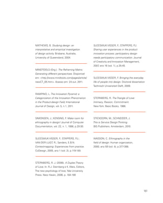 161
MATHEWS, B. Studying design: an
interpretative and empirical investigation
of design activity. Brisbane, Australia,
University of Queensland, 2004.
MINDTOOLS (Org.). The Reframing Matrix:
Generating different perspectives. Disponível
em: http://www.mindtools.com/pages/article/
newCT_05.htm. Acesso em: 24 out. 2011.
RAMPINO, L. The Innovation Pyramid: a
Categorization of the Innovation Phenomenon
in the Product-design Field, International
Journal of Design, vol. 5, n.1, 2011.
SIMONSEN, J.; KENSING, F. Make room for
ethnography in design! Journal of Computer
Documentation, vol. 22, n. 1, 1998, p.20-30.
SLEESWIJK VISSER, F.; STAPPERS, P.J.;
VAN DER LUGT, R.; Sanders, E.B.N.
Contextmapping: Experiences from practice.
CoDesign, 2005, ano 1 (vol. 2), p.119-149.
STERNBERG, R. J. (2006). A Duplex Theory
of Love. In: R.J. Sternberg e K. Weis, Editors,
The new psychology of love, Yale University
Press. New Haven, 2006, p. 184-199
SLEESWIJK VISSER, F.; STAPPERS, P.J.
Sharing user experiences in the product
innovation process: participatory design
needs participatory communication. Journal
of Creativity and Innovation Management,
2007, ano 16 (vol. 1), p.35-45.
SLEESWIJK VISSER, F. Bringing the everyday
life of people into design. Doctoral dissertation
Technisch Universiteit Delft, 2009.
STERNBERG, R. The Triangle of Love:
Intimacy, Passion, Commitment.
New York: Basic Books, 1988.
STICKDORN, M.; SCHNEIDER, J.
This is Service Design Thinking.
BIS Publishers. Amsterdam, 2010.
WASSON, C. Ethnography in the
field of design. Human organization,
2000, ano 59 (vol. 4), p.377-388.
 