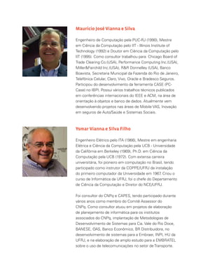 Maurício José Vianna e Silva
Engenheiro de Computação pela PUC-RJ (1990), Mestre
em Ciência da Computação pelo IIT - Illinois Institute of
Technology (1992) e Doutor em Ciência da Computação pelo
IIT (1995). Como consultor trabalhou para: Chicago Board of
Trade Clearing Co.(USA), Performance Computing Inc.(USA),
MillerFairchild Inc.(USA), RR Donnelley (USA), Banco
Boavista, Secretaria Municipal da Fazenda do Rio de Janeiro,
Telefônica Celular, Claro, Vivo, Oracle e Bradesco Seguros.
Participou do desenvolvimento da ferramenta CASE (PC-
Case) no IBPI. Possui vários trabalhos técnicos publicados
em conferências internacionais do IEEE e ACM, na área de
orientação à objetos e banco de dados. Atualmente vem
desenvolvendo projetos nas áreas de Mobile VAS, Inovação
em seguros de Auto/Saúde e Sistemas Sociais.
Ysmar Vianna e Silva Filho
Engenheiro Elétrico pelo ITA (1966), Mestre em engenharia
Elétrica e Ciência da Computação pela UCB - Universidade
da Califórnia em Berkeley (1969), Ph.D. em Ciência da
Computação pela UCB (1972). Com extensa carreira
universitária, foi pioneiro em computação no Brasil, tendo
participado como instrutor da COPPE/UFRJ da instalação
do primeiro computador da Universidade em 1967. Criou o
curso de Informática da UFRJ, foi o chefe do Departamento
de Ciência da Computação e Diretor do NCE/UFRJ.
Foi consultor do CNPq e CAPES, tendo participado durante
vários anos como membro do Comitê Assessor do
CNPq. Como consultor atuou em projetos de elaboração
de planejamento de informática para os institutos
associados do CNPq, implantação de Metodologias de
Desenvolvimento de Sistemas para Cia. Vale do Rio Doce,
BANESE, OAS, Banco Econômico, BR Distribuidora, no
desenvolvimento de sistemas para a Embraer, INPI, HU da
UFRJ, e na elaboração de amplo estudo para a EMBRATEL
sobre o uso de telecomunicações no setor de Transporte.
 