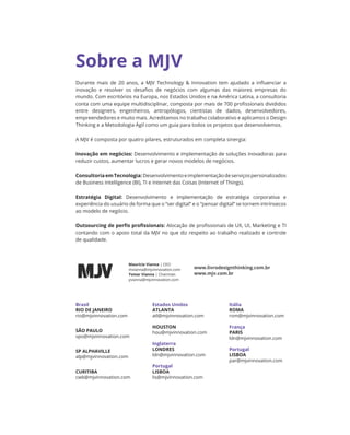 Durante mais de 20 anos, a MJV Technology  Innovation tem ajudado a influenciar a
inovação e resolver os desafios de negócios com algumas das maiores empresas do
mundo. Com escritórios na Europa, nos Estados Unidos e na América Latina, a consultoria
conta com uma equipe multidisciplinar, composta por mais de 700 profissionais divididos
entre designers, engenheiros, antropólogos, cientistas de dados, desenvolvedores,
empreendedores e muito mais. Acreditamos no trabalho colaborativo e aplicamos o Design
Thinking e a Metodologia Ágil como um guia para todos os projetos que desenvolvemos.
A MJV é composta por quatro pilares, estruturados em completa sinergia:
Inovação em negócios: Desenvolvimento e implementação de soluções inovadoras para
reduzir custos, aumentar lucros e gerar novos modelos de negócios.
ConsultoriaemTecnologia:Desenvolvimentoeimplementaçãodeserviçospersonalizados
de Business Intelligence (BI), TI e Internet das Coisas (Internet of Things).
Estratégia Digital: Desenvolvimento e implementação de estratégia corporativa e
experiência do usuário de forma que o “ser digital” e o “pensar digital” se tornem intrínsecos
ao modelo de negócio.
Outsourcing de perfis profissionais: Alocação de profissionais de UX, UI, Marketing e TI
contando com o apoio total da MJV no que diz respeito ao trabalho realizado e controle
de qualidade.
Maurício Vianna | CEO
mvianna@mjvinnovation.com
Ysmar Vianna | Chairman
yvianna@mjvinnovation.com
www.livrodesignthinking.com.br
www.mjv.com.br
Estados Unidos
ATLANTA
atl@mjvinnovation.com
HOUSTON
hou@mjvinnovation.com
Inglaterra
LONDRES
ldn@mjvinnovation.com
Portugal
LISBOA
lis@mjvinnovation.com
Itália
ROMA
rom@mjvinnovation.com
França
PARIS
ldn@mjvinnovation.com
Portugal
LISBOA
par@mjvinnovation.com
Brasil
RIO DE JANEIRO
rio@mjvinnovation.com
SÃO PAULO
spo@mjvinnovation.com
SP ALPHAVILLE
alp@mjvinnovation.com
CURITIBA
cwb@mjvinnovation.com
Sobre a MJV
 