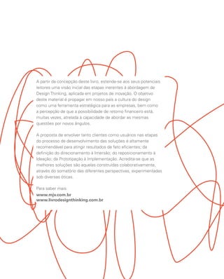 A partir da concepção deste livro, estende-se aos seus potenciais
leitores uma visão inicial das etapas inerentes à abordagem de
Design Thinking, aplicada em projetos de inovação. O objetivo
deste material é propagar em nosso país a cultura do design
como uma ferramenta estratégica para as empresas, bem como
a percepção de que a possibilidade de retorno financeiro está,
muitas vezes, atrelada à capacidade de abordar as mesmas
questões por novos ângulos.
A proposta de envolver tanto clientes como usuários nas etapas
do processo de desenvolvimento das soluções é altamente
recomendável para atingir resultados de fato eficientes; da
definição do direcionamento à Imersão; do reposicionamento à
Ideação; da Prototipação à Implementação. Acredita-se que as
melhores soluções são aquelas construídas colaborativamente,
através do somatório das diferentes perspectivas, experimentadas
sob diversas óticas.
Para saber mais:
www.mjv.com.br
www.livrodesignthinking.com.br
 