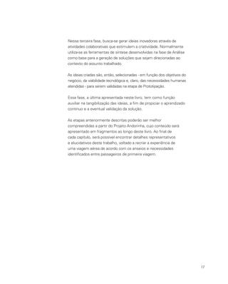 17
Nessa terceira fase, busca-se gerar ideias inovadoras através de
atividades colaborativas que estimulem a criatividade. Normalmente
utiliza-se as ferramentas de síntese desenvolvidas na fase de Análise
como base para a geração de soluções que sejam direcionadas ao
contexto do assunto trabalhado.
As ideias criadas são, então, selecionadas - em função dos objetivos do
negócio, da viabilidade tecnológica e, claro, das necessidades humanas
atendidas - para serem validadas na etapa de Prototipação.
Essa fase, a última apresentada neste livro, tem como função
auxiliar na tangibilização das ideias, a fim de propiciar o aprendizado
contínuo e a eventual validação da solução.
As etapas anteriormente descritas poderão ser melhor
compreendidas a partir do Projeto Andorinha, cujo conteúdo será
apresentado em fragmentos ao longo deste livro. Ao final de
cada capítulo, será possível encontrar detalhes representativos
e elucidativos deste trabalho, voltado a recriar a experiência de
uma viagem aérea de acordo com os anseios e necessidades
identificados entre passageiros de primeira viagem.
 