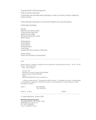 Copyright © 2011 MJV Tecnologia ltda.
Todos os direitos reservados.
A reprodução não autorizada desta publicação, no todo ou em parte, constitui violação de
direitos autorais.
Grafia atualizada respeitando o novo Acordo Ortográfico da Língua Portuguesa.
PRODUÇÃO EDITORIAL
Autores:
Maurício José Vianna e Silva
Ysmar Vianna e Silva Filho
Isabel Krumholz Adler
Brenda de Figueiredo Lucena
Beatriz Russo
Colaboradores:
Bruno Medina
Cynthia Bravo
Daniela Kamachi
Luiza Xavier
Equipes MJV Rio de Janeiro e São Paulo
Projeto Gráfico:
Renan Cammarosano e Cynthia Bravo
2a.
edição eletrônica: Outubro 2018
MJVTechnology & Innovation
Av. Marechal Câmara, 160 Gr. 206 - Centro
20020-080 Rio de Janeiro - RJ
Tel.: +55 21 2532 6423
e-mail: contato@mjv.com.br
D487
Design thinking : inovação em negócios [recurso eletrônico] / [autores] Maurício Vianna ... [et al.]. - Rio de
Janeiro : MJV Press, 2012.
164p., recurso digital : il.
Formato: PDF
Requisitos do sistema: Adobe Acrobat Reader
Modo de acesso: World Wide Web
Índice
ISBN 978-85-65424-03-5 (recurso eletrônico)
1. Mudança organizacional. 2. Reengenharia (Administração). 3. Sociedades comerciais - Reorganização.
4. Criatividade nos negócios. 5. Pensamento criativo. 6. Livros eletrônicos. I. Vianna, Maurício II. MJV
Tecnologia e Inovação.
12-6317. CDD: 658.4063
CDU: 005.332.3
03.09.12 12.09.12 038704
 