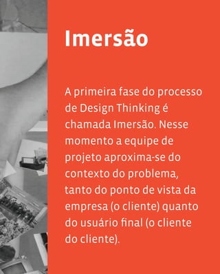 21
Imersão
A primeira fase do processo
de Design Thinking é
chamada Imersão. Nesse
momento a equipe de
projeto aproxima-se do
contexto do problema,
tanto do ponto de vista da
empresa (o cliente) quanto
do usuário final (o cliente
do cliente).
 