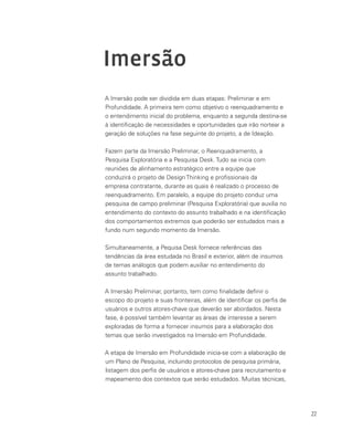 22
Imersão
A Imersão pode ser dividida em duas etapas: Preliminar e em
Profundidade. A primeira tem como objetivo o reenquadramento e
o entendimento inicial do problema, enquanto a segunda destina-se
à identificação de necessidades e oportunidades que irão nortear a
geração de soluções na fase seguinte do projeto, a de Ideação.
Fazem parte da Imersão Preliminar, o Reenquadramento, a
Pesquisa Exploratória e a Pesquisa Desk. Tudo se inicia com
reuniões de alinhamento estratégico entre a equipe que
conduzirá o projeto de Design Thinking e profissionais da
empresa contratante, durante as quais é realizado o processo de
reenquadramento. Em paralelo, a equipe do projeto conduz uma
pesquisa de campo preliminar (Pesquisa Exploratória) que auxilia no
entendimento do contexto do assunto trabalhado e na identificação
dos comportamentos extremos que poderão ser estudados mais a
fundo num segundo momento da Imersão.
Simultaneamente, a Pequisa Desk fornece referências das
tendências da área estudada no Brasil e exterior, além de insumos
de temas análogos que podem auxiliar no entendimento do
assunto trabalhado.
A Imersão Preliminar, portanto, tem como finalidade definir o
escopo do projeto e suas fronteiras, além de identificar os perfis de
usuários e outros atores-chave que deverão ser abordados. Nesta
fase, é possível também levantar as áreas de interesse a serem
exploradas de forma a fornecer insumos para a elaboração dos
temas que serão investigados na Imersão em Profundidade.
A etapa de Imersão em Profundidade inicia-se com a elaboração de
um Plano de Pesquisa, incluindo protocolos de pesquisa primária,
listagem dos perfis de usuários e atores-chave para recrutamento e
mapeamento dos contextos que serão estudados. Muitas técnicas,
 