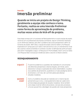 24
É examinar problemas ou questões não resolvidas em uma empresa
sob diferentes perspectivas e diversos ângulos, permitindo, assim,
desconstruir crenças e suposições dos atores (stakeholders), e quebrar
seus padrões de pensamento, ajudando-os a mudar paradigmas dentro
da empresa e, com isso, dar o primeiro passo para alcançar
soluções inovadoras.
Como um problema não pode ser resolvido com o mesmo tipo de
pensamento que o criou, o reenquadramento deve ser usado como
primeira etapa para geração de soluções inovadoras. Serve também
como etapa inicial da melhoria de produtos, serviços e/ou processos,
uma vez que permite a abordagem da questão sob novas perspectivas.
Essa etapa começa com um processo de Reenquadramento no qual a equipe de projeto
reúne-se com os profissionais da empresa contratante, seja em entrevistas individuais
ou em dinâmicas coletivas, para olhar o problema sob outras perspectivas e definir as
fronteiras do projeto. Além disso, a equipe de projeto costuma realizar uma Pesquisa
Exploratória em campo para ouvir sobre o tema de forma a criar um entendimento inicial
dos usuários e atores envolvidos no contexto e auxiliar na definição dos perfis principais
para serem investigados a seguir, na Pesquisa em Pronfundidade. Assim como se realiza
uma Pesquisa Desk na busca por tendências sobre o assunto no Brasil e exterior.
REENQUADRAMENTO
Imersão preliminar
Quando se inicia um projeto de Design Thinking,
geralmente a equipe não conhece o tema.
Portanto, realiza-se uma Imersão Preliminar
como forma de aproximação do problema,
muitas vezes antes do kick-off do projeto.
O QUE É?
QUANDO
USAR?
Imersão:
 