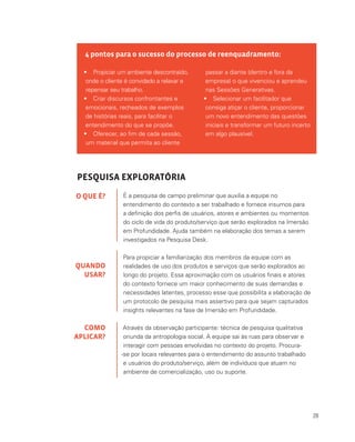 28
4 pontos para o sucesso do processo de reenquadramento:
•	 Propiciar um ambiente descontraído,
onde o cliente é convidado a relaxar e
repensar seu trabalho.
•	 Criar discursos confrontantes e
emocionais, recheados de exemplos
de histórias reais, para facilitar o
entendimento do que se propõe.
•	 Oferecer, ao fim de cada sessão,
um material que permita ao cliente
passar a diante (dentro e fora da
empresa) o que vivenciou e aprendeu
nas Sessões Generativas.
•	 Selecionar um facilitador que
consiga atiçar o cliente, proporcionar
um novo entendimento das questões
iniciais e transformar um futuro incerto
em algo plausível.
PESQUISA EXPLORATÓRIA
É a pesquisa de campo preliminar que auxilia a equipe no
entendimento do contexto a ser trabalhado e fornece insumos para
a definição dos perfis de usuários, atores e ambientes ou momentos
do ciclo de vida do produto/serviço que serão explorados na Imersão
em Profundidade. Ajuda também na elaboração dos temas a serem
investigados na Pesquisa Desk.
Para propiciar a familiarização dos membros da equipe com as
realidades de uso dos produtos e serviços que serão explorados ao
longo do projeto. Essa aproximação com os usuários finais e atores
do contexto fornece um maior conhecimento de suas demandas e
necessidades latentes, processo esse que possibilita a elaboração de
um protocolo de pesquisa mais assertivo para que sejam capturados
insights relevantes na fase de Imersão em Profundidade.
Através da observação participante: técnica de pesquisa qualitativa
oriunda da antropologia social. A equipe sai às ruas para observar e
interagir com pessoas envolvidas no contexto do projeto. Procura-
-se por locais relevantes para o entendimento do assunto trabalhado
e usuários do produto/serviço, além de indivíduos que atuam no
ambiente de comercialização, uso ou suporte.
O QUE É?
QUANDO
USAR?
COMO
APLICAR?
 