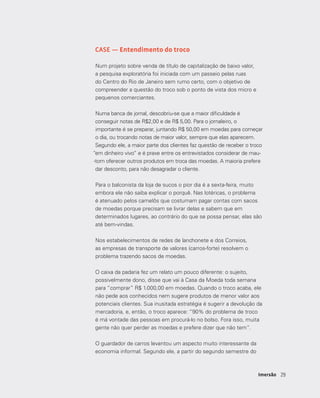 2929Imersão
CASE — Entendimento do troco
Num projeto sobre venda de título de capitalização de baixo valor,
a pesquisa exploratória foi iniciada com um passeio pelas ruas
do Centro do Rio de Janeiro sem rumo certo, com o objetivo de
compreender a questão do troco sob o ponto de vista dos micro e
pequenos comerciantes.
Numa banca de jornal, descobriu-se que a maior dificuldade é
conseguir notas de R$2,00 e de R$ 5,00. Para o jornaleiro, o
importante é se preparar, juntando R$ 50,00 em moedas para começar
o dia, ou trocando notas de maior valor, sempre que elas aparecem.
Segundo ele, a maior parte dos clientes faz questão de receber o troco
“em dinheiro vivo” e é praxe entre os entrevistados considerar de mau-
-tom oferecer outros produtos em troca das moedas. A maioria prefere
dar desconto, para não desagradar o cliente.
Para o balconista da loja de sucos o pior dia é a sexta-feira, muito
embora ele não saiba explicar o porquê. Nas lotéricas, o problema
é atenuado pelos camelôs que costumam pagar contas com sacos
de moedas porque precisam se livrar delas e sabem que em
determinados lugares, ao contrário do que se possa pensar, elas são
até bem-vindas.
Nos estabelecimentos de redes de lanchonete e dos Correios,
as empresas de transporte de valores (carros-forte) resolvem o
problema trazendo sacos de moedas.
O caixa da padaria fez um relato um pouco diferente: o sujeito,
possivelmente dono, disse que vai à Casa da Moeda toda semana
para “comprar” R$ 1.000,00 em moedas. Quando o troco acaba, ele
não pede aos conhecidos nem sugere produtos de menor valor aos
potenciais clientes. Sua inusitada estratégia é sugerir a devolução da
mercadoria, e, então, o troco aparece: “90% do problema de troco
é má vontade das pessoas em procurá-lo no bolso. Fora isso, muita
gente não quer perder as moedas e prefere dizer que não tem”.
O guardador de carros levantou um aspecto muito interessante da
economia informal. Segundo ele, a partir do segundo semestre do
 