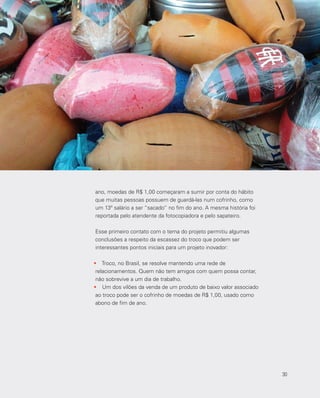 30
ano, moedas de R$ 1,00 começaram a sumir por conta do hábito
que muitas pessoas possuem de guardá-las num cofrinho, como
um 13º salário a ser “sacado” no fim do ano. A mesma história foi
reportada pelo atendente da fotocopiadora e pelo sapateiro.
Esse primeiro contato com o tema do projeto permitiu algumas
conclusões a respeito da escassez do troco que podem ser
interessantes pontos iniciais para um projeto inovador:
•	 Troco, no Brasil, se resolve mantendo uma rede de
relacionamentos. Quem não tem amigos com quem possa contar,
não sobrevive a um dia de trabalho.
•	 Um dos vilões da venda de um produto de baixo valor associado
ao troco pode ser o cofrinho de moedas de R$ 1,00, usado como
abono de fim de ano.
30
 