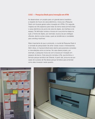33
CASE — Pesquisa Desk para inovação em ATM
Ao desenvolver um projeto para um grande banco brasileiro
a respeito do futuro do caixa eletrônico, iniciou-se a Pesquisa
Desk com buscas gerais sobre inovação em ATMs. Em seguida,
mapeou-se três aspectos para tratar do tema nesta primeira fase:
o caixa eletrônico do ponto de vista do objeto, da interface e do
espaço. Tal definição norteou a busca em sua próxima etapa na
qual, a frente de objeto, por exemplo, buscou-se por análogos
olhando, dentre outras coisas, quais as tendências e novidades
para vending machines.
Mais importante do que o protocolo, o crucial da Pesquisa Desk é
a vontade do pesquisador de achar coisas novas e interessantes.
Além disso, é imprescindível estar atento para possíveis conexões
e inter-relações entre os temas. No caso deste projeto, por
exemplo, a pesquisa iniciou-se com a busca por inovação em
espaços de banco. Este assunto remeteu à fila, que lembrou o
famoso parque temático de Orlando. A partir daí, procurou-se por
cases de sucesso de fila desse parque temático para entender
como eles inovaram neste quesito.
 
