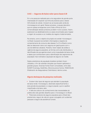 34
CASE — Seguros de baixo valor para classe C/D
Em uma pesquisa realizada para uma seguradora de grande porte
interessada em expandir sua linha de produtos para a classe
C/D através do celular, iniciaram-se as buscas pela venda de
microsseguros em geral. Nesse processo, a equipe descobriu
que em países emergentes como Índia e África do Sul a
comercialização desses produtos já obtém muito sucesso. Assim,
exploraram-se detalhadamente os cases encontrados para mapear
a origem do sucesso e os modelos de negócio implementados.
No entanto, como o objetivo do projeto era vender microsseguro
no Brasil, buscaram‐se também informações a respeito do
comportamento de consumo das classes C e D no Brasil e como
elas se relacionam tanto com seguros em geral quanto com o
uso de telefones celulares. Portanto, foram objeto de análise a
vigência de seguros populares, as formas como são distribuídos, a
identificação de que agentes atuam junto à população de baixa renda
e dados que contribuíssem para a identificação dos segmentos da
população mais inclinados à aquisição de seguros via mobile.
Dados estatísticos da população brasileira também foram
utilizados, a fim de subsidiar soluções que fossem aplicáveis a
grandes grupos. Diversas fontes foram consultadas, entre elas:
SUSEP, Funenseg, DataFolha, Microinsurance Centre, FASECOLDA
(Federación de Aseguradores Colombiano), dentre outras.
Alguns destaques da pesquisa realizada:
•	 Existem dois tipos de seguros que atendem à população
de baixa renda: microsseguro, destinado especificamente a
esta parcela da população e o seguro popular, que é a apólice
massificada e de baixo valor.
•	 A falta de cultura e do conhecimento das necessidades do
público-alvo são grandes desafios para o microsseguro no Brasil.
•	 Potenciais produtos de seguros populares para o Brasil são:
prestamista, seguro de vida em grupo conjugado com acidentes
pessoais e seguro de assistência funeral.
34
 