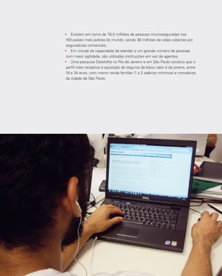 35
•	 Existem em torno de 78,5 milhões de pessoas microsseguradas nos
100 países mais pobres do mundo, sendo 38 milhões de vidas cobertas por
seguradoras comerciais.
•	 Em virtude da capacidade de atender a um grande número de pessoas
com maior agilidade, são utilizadas instituições em vez de agentes.
•	 Uma pesquisa Datafolha no Rio de Janeiro e em São Paulo concluiu que o
perfil mais receptivo à aquisição de seguros de baixo valor é de jovens, entre
18 e 34 anos, com menor renda familiar (1 a 2 salários mínimos) e moradores
da cidade de São Paulo.
 