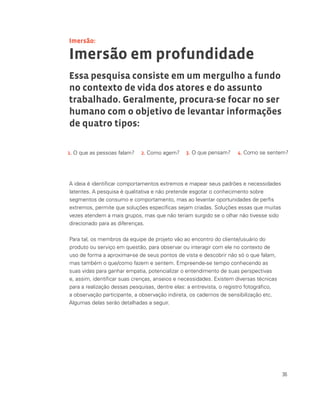 36
Imersão em profundidade
Essa pesquisa consiste em um mergulho a fundo
no contexto de vida dos atores e do assunto
trabalhado. Geralmente, procura-se focar no ser
humano com o objetivo de levantar informações
de quatro tipos:
A ideia é identificar comportamentos extremos e mapear seus padrões e necessidades
latentes. A pesquisa é qualitativa e não pretende esgotar o conhecimento sobre
segmentos de consumo e comportamento, mas ao levantar oportunidades de perfis
extremos, permite que soluções específicas sejam criadas. Soluções essas que muitas
vezes atendem a mais grupos, mas que não teriam surgido se o olhar não tivesse sido
direcionado para as diferenças.
Para tal, os membros da equipe de projeto vão ao encontro do cliente/usuário do
produto ou serviço em questão, para observar ou interagir com ele no contexto de
uso de forma a aproximar-se de seus pontos de vista e descobrir não só o que falam,
mas também o que/como fazem e sentem. Empreende-se tempo conhecendo as
suas vidas para ganhar empatia, potencializar o entendimento de suas perspectivas
e, assim, identificar suas crenças, anseios e necessidades. Existem diversas técnicas
para a realização dessas pesquisas, dentre elas: a entrevista, o registro fotográfico,
a observação participante, a observação indireta, os cadernos de sensibilização etc.
Algumas delas serão detalhadas a seguir.
Imersão:
1. O que as pessoas falam? 2. Como agem? 3. O que pensam? 4. Como se sentem?
 