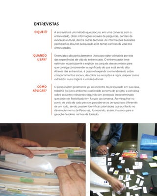 37
ENTREVISTAS
A entrevista é um método que procura, em uma conversa com o
entrevistado, obter informações através de perguntas, cartões de
evocação cultural, dentre outras técnicas. As informações buscadas
permeiam o assunto pesquisado e os temas centrais da vida dos
entrevistados.
Entrevistas são particularmente úteis para obter a história por trás
das experiências de vida do entrevistado. O entrevistador deve
estimular o participante a explicar os porquês desses relatos para
que consiga compreender o significado do que está sendo dito.
Através das entrevistas, é possível expandir o entendimento sobre
comportamentos sociais, descobrir as exceções à regra, mapear casos
extremos, suas origens e consequências.
O pesquisador geralmente vai ao encontro do pesquisado em sua casa,
trabalho ou outro ambiente relacionado ao tema do projeto, e conversa
sobre assuntos relevantes seguindo um protocolo predeterminado
que pode ser flexibilizado em função da conversa. Ao mergulhar no
ponto de vista de cada pessoa, percebe-se as perspectivas diferentes
de um todo, sendo possível identificar polaridades que auxiliarão no
desenvolvimento de Personas, fornecendo, assim, insumos para a
geração de ideias na fase de Ideação.
O QUE É?
QUANDO
USAR?
COMO
APLICAR?
 