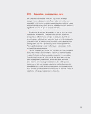 38
CASE — Segurados e seus seguros de carro
Em uma Imersão realizada para uma seguradora de ampla
atuação no ramo de automóveis, foram feitas entrevistas com
segurados e corretores em três grandes cidades brasileiras. Nelas,
empregaram-se as seguintes técnicas para explorar mais a fundo o
significado por trás do que as pessoas falavam:
•	 Arqueologia do artefato: a maneira com que as pessoas usam
os artefatos revela muito a respeito do que fazem e pensam
a respeito de determinados serviços ou produtos. Durante as
entrevistas era solicitado, por exemplo, observar onde o segurado
guarda a apólice de seguro, como o corretor organiza seu arquivo
de segurados e o que o guincheiro guarda em seu porta‐luvas.
Assim, pode-se compreender melhor qual é a percepção destes
protagonistas sobre seguros.
•	 Cartões de evocação cultural: são cartões que contêm imagens
com potencial de evocar memórias e estimular o entrevistado a
resgatar histórias reveladoras, que jamais seriam mencionadas.
Quando uma imagem de caixão ou de ilha deserta é mostrada
para um segurado, por exemplo, estimula que ele descreva
seus maiores temores ou grandes sonhos. Ou então quando
os corretores são orientados a organizar e explicar logotipos de
seguradoras (com base em critérios próprios) é possível entender
suas opiniões quanto ao relacionamento com as marcas, sem que
isso tenha sido perguntado diretamente a eles.
38
 