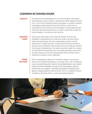39
CADERNOS DE SENSIBILIZAÇÃO
Os cadernos de sensibilização são uma forma de obter informações
sobre pessoas e seus universos, utilizada para coletar dados do usuário
com o mínimo de interferência sobre suas ações, ou quando a questão
investigada se desenrola de forma intermitente ou dentro de um
longo período. Ao contrário de uma abordagem de observação direta e
presencial, esta técnica permite que o próprio usuário faça o relato de
suas atividades, no contexto de seu dia a dia.
Este tipo de informação é útil na fase de imersão, uma vez que
possibilita o entendimento do universo do usuário, de seus sonhos
e de suas expectativas, sem que o pesquisador precise ir até ele.
Geralmente é utilizado quando o usuário está fisicamente distante ou
quando o tema é delicado e ele se sentirá mais à vontade para registrar
informações individualmente. Os cadernos também podem ser usados
para sensibilizar participantes para uma sessão generativa, permitindo
que eles cheguem ao encontro já preparados para conversar sobre o
problema e as ideias a serem debatidos.
Para a confecção dos cadernos é importante mapear o que se quer
obter como resultado da pesquisa e, com base nisso, criar os exercícios
a serem preenchidos pelos usuários. As atividades podem variar desde
relatos de tarefas realizadas ao longo do dia e percepções sobre as
experiências, até colagens, orientação para registros fotográficos de
alguma situação específica, dentre outros. Por fim, os cadernos tornam-
se registros adicionais sobre o universo de cada participante.
O QUE É?
QUANDO
USAR?
COMO
APLICAR?
 