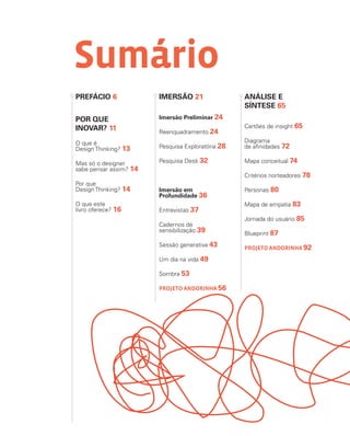 Sumário
POR QUE
INOVAR? 11
O que é
Design Thinking? 13
Mas só o designer
sabe pensar assim? 14
Por que
Design Thinking? 14
O que este
livro oferece? 16
PREFÁCIO 6 IMERSÃO 21
Imersão Preliminar 24
Reenquadramento 24
Pesquisa Exploratória 28
Pesquisa Desk 32
Imersão em
Profundidade 36
Entrevistas 37
Cadernos de
sensibilização 39
Sessão generativa 43
Um dia na vida 49
Sombra 53
PROJETO ANDORINHA 56
ANÁLISE E
SÍNTESE 65
Cartões de insight 65
Diagrama
de afinidades 72
Mapa conceitual 74
Critérios norteadores 78
Personas 80
Mapa de empatia 83
Jornada do usuário 85
Blueprint 87
PROJETO ANDORINHA 92
 