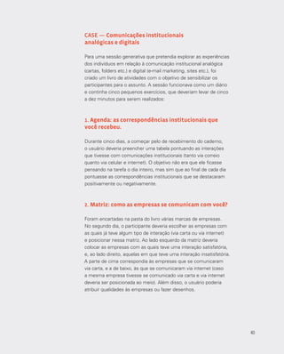 40
CASE — Comunicações institucionais
analógicas e digitais
Para uma sessão generativa que pretendia explorar as experiências
dos indivíduos em relação à comunicação institucional analógica
(cartas, folders etc.) e digital (e-mail marketing, sites etc.), foi
criado um livro de atividades com o objetivo de sensibilizar os
participantes para o assunto. A sessão funcionava como um diário
e continha cinco pequenos exercícios, que deveriam levar de cinco
a dez minutos para serem realizados:
1. Agenda: as correspondências institucionais que
você recebeu.
Durante cinco dias, a começar pelo de recebimento do caderno,
o usuário deveria preencher uma tabela pontuando as interações
que tivesse com comunicações institucionais (tanto via correio
quanto via celular e internet). O objetivo não era que ele ficasse
pensando na tarefa o dia inteiro, mas sim que ao final de cada dia
pontuasse as correspondências institucionais que se destacaram
positivamente ou negativamente.
2. Matriz: como as empresas se comunicam com você?
Foram encartadas na pasta do livro várias marcas de empresas.
No segundo dia, o participante deveria escolher as empresas com
as quais já teve algum tipo de interação (via carta ou via internet)
e posicionar nessa matriz. Ao lado esquerdo da matriz deveria
colocar as empresas com as quais teve uma interação satisfatória,
e, ao lado direito, aquelas em que teve uma interação insatisfatória.
A parte de cima correspondia às empresas que se comunicaram
via carta, e a de baixo, às que se comunicaram via internet (caso
a mesma empresa tivesse se comunicado via carta e via internet
deveria ser posicionada ao meio). Além disso, o usuário poderia
atribuir qualidades às empresas ou fazer desenhos.
40
 