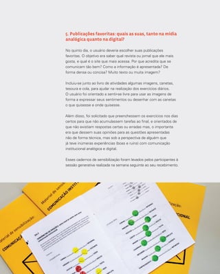 42
5. Publicações favoritas: quais as suas, tanto na mídia
analógica quanto na digital?
No quinto dia, o usuário deveria escolher suas publicações
favoritas. O objetivo era saber qual revista ou jornal que ele mais
gosta, e qual é o site que mais acessa. Por que acredita que se
comunicam tão bem? Como a informação é apresentada? De
forma densa ou concisa? Muito texto ou muita imagem?
Incluiu-se junto ao livro de atividades algumas imagens, canetas,
tesoura e cola, para ajudar na realização dos exercícios diários.
O usuário foi orientado a sentir-se livre para usar as imagens de
forma a expressar seus sentimentos ou desenhar com as canetas
o que quisesse e onde quisesse.
Além disso, foi solicitado que preenchessem os exercícios nos dias
certos para que não acumulassem tarefas ao final, e orientados de
que não existiam respostas certas ou erradas mas, o importante
era que dessem suas opiniões para as questões apresentadas
não de forma técnica, mas sob a perspectiva de alguém que
já teve inúmeras experiências (boas e ruins) com comunicação
institucional analógica e digital.
Esses cadernos de sensibilização foram levados pelos participantes à
sessão generativa realizada na semana seguinte ao seu recebimento.
 