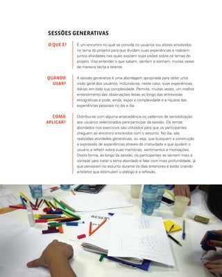 43
SESSÕES GENERATIVAS
É um encontro no qual se convida os usuários (ou atores envolvidos
no tema do projeto) para que dividam suas experiências e realizem
juntos atividades nas quais expõem suas visões sobre os temas do
projeto. Visa entender o que sabem, sentem e sonham, muitas vezes
de maneira tácita e latente.
A sessão generativa é uma abordagem apropriada para obter uma
visão geral dos usuários, incluindo-se, neste caso, suas experiências
diárias em toda sua complexidade. Permite, muitas vezes, um melhor
entendimento das observações feitas ao longo das entrevistas
etnográficas e pode, ainda, expor a complexidade e a riqueza das
experiências pessoais no dia a dia.
Distribui-se com alguma antecedência os cadernos de sensibilização
aos usuários selecionados para participar da sessão. Os temas
abordados nos exercícios são utilizados para que os participantes
cheguem ao encontro envolvidos com o assunto. No dia, são
realizadas atividades generativas, ou seja, que busquem a construção
e expressão de experiências através da criatividade e que ajudem o
usuário a refletir sobre suas memórias, sentimentos e motivações.
Desta forma, ao longo da sessão, os participantes se sentem mais à
vontade para tratar o tema abordado e falar com mais profundidade, já
que pensaram no assunto durante os dias anteriores e estão criando
artefatos que estimulam o diálogo e a reflexão.
O QUE É?
QUANDO
USAR?
COMO
APLICAR?
 