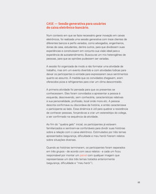 44
CASE — Sessão generativa para usuários
de caixa eletrônico bancário.
Num contexto em que se fazia necessário gerar inovação em caixas
eletrônicos, foi realizada uma sessão generativa com treze clientes de
diferentes bancos e perfis variados, como advogados, engenheiros,
donas de casa, estudantes, dentre outros, para que dividissem suas
experiências e construíssem em conjunto sua visão ideal para a
experiência de autoatendimento. Buscou-se um mix heterogêneo de
pessoas, para que as opiniões pudessem ser variadas.
A sessão foi organizada de modo a não formatar uma atividade de
trabalho, mas sim um evento divertido e com atividades lúdicas para
deixar os participantes à vontade para expressarem seus sentimentos
quanto ao assunto. À medida que os convidados chegavam, eram
oferecidos pizza e refrigerantes para criar um clima descontraído.
A primeira atividade foi pensada para que os presentes se
conhecessem. Eles foram convidados a apresentar a pessoa à
esquerda, descrevendo, sem conhecê-la, características relativas
à sua personalidade, profissão, local onde mora etc. A pessoa
descrita confirmava ou discordava da história, e então caracterizava
o participante ao lado. Essa dinâmica é útil para quebrar a resistência
de conhecer pessoas, forçando-as a criar um estereótipo do colega,
a ser confirmado na sequência da atividade.
Ao fim do “quebra gelo” inicial, os participantes já estavam
familiarizados e sentiram-se confortáveis para dividir suas histórias
sobre a relação com o caixa eletrônico. Estimulados por três temas
apresentados (segurança, dificuldade e meu herói) fizeram relatos
sobre situações diversas.
Quando as histórias terminaram, os participantes foram separados
em três grupos - de acordo com seus relatos - e cada um ficou
responsável por montar um painel com qualquer imagem que
representasse um dos três temas tratados anteriormente
(segurança, dificuldade e “meu herói”).
44
 