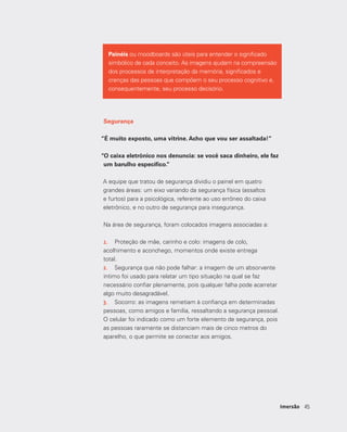 4545Imersão
Painéis ou moodboards são úteis para entender o significado
simbólico de cada conceito. As imagens ajudam na compreensão
dos processos de interpretação da memória, significados e
crenças das pessoas que compõem o seu processo cognitivo e,
consequentemente, seu processo decisório.
Segurança
“É muito exposto, uma vitrine. Acho que vou ser assaltada!”
“O caixa eletrônico nos denuncia: se você saca dinheiro, ele faz
um barulho específico.”
A equipe que tratou de segurança dividiu o painel em quatro
grandes áreas: um eixo variando da segurança física (assaltos
e furtos) para a psicológica, referente ao uso errôneo do caixa
eletrônico, e no outro de segurança para insegurança.
Na área de segurança, foram colocados imagens associadas a:
1.	 Proteção de mãe, carinho e colo: imagens de colo,
acolhimento e aconchego, momentos onde existe entrega
total. 	
2.	 Segurança que não pode falhar: a imagem de um absorvente
íntimo foi usado para relatar um tipo situação na qual se faz
necessário confiar plenamente, pois qualquer falha pode acarretar
algo muito desagradável. 	
3.	 Socorro: as imagens remetiam à confiança em determinadas
pessoas, como amigos e família, ressaltando a segurança pessoal.
O celular foi indicado como um forte elemento de segurança, pois
as pessoas raramente se distanciam mais de cinco metros do
aparelho, o que permite se conectar aos amigos.
 