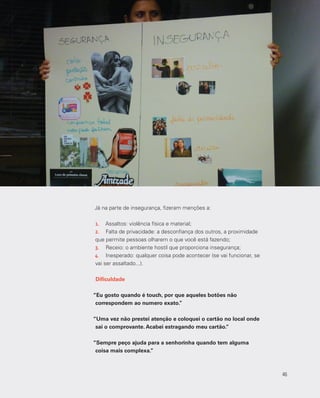 46
Já na parte de insegurança, fizeram menções a:
1.	 Assaltos: violência física e material;
2.	 Falta de privacidade: a desconfiança dos outros, a proximidade
que permite pessoas olharem o que você está fazendo;
3.	 Receio: o ambiente hostil que proporciona insegurança;
4.	 Inesperado: qualquer coisa pode acontecer (se vai funcionar, se
vai ser assaltado...).
Dificuldade
“Eu gosto quando é touch, por que aqueles botões não
correspondem ao numero exato.”
“Uma vez não prestei atenção e coloquei o cartão no local onde
sai o comprovante. Acabei estragando meu cartão.”
“Sempre peço ajuda para a senhorinha quando tem alguma
coisa mais complexa.”
46
 