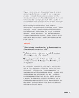 4747Imersão
O grupo montou cenas com dificuldades oriundas do tempo e
da segurança dos bancos. A sensação de falta de segurança
pressiona a execução das operações com pressa, levando,
consequentemente, ao erro. A quantidade de ofertas de produtos
também prejudica a operação, pois muita leitura e opções de
botões também levam ao erro pela interpretação das informações.
Várias insatisfações com a tecnologia foram retratadas,
especialmente quando relacionadas a velocidade da rede. Celulares
com longos “loading...” refletem a impaciência com os tempos
dos computadores. Já a dificuldade com códigos foi expressa
pela frase: “Pra que tanto dígito!?”, com um questionamento
sobre a possibilidade de se substituir o sistema numérico por um
alfanumérico facilitando assim a digitação e a memorização das
contas e senhas.
“Meu herói”
“Fui em um lugar onde não aceitava cartão e consegui tirar
cheques que salvaram a minha noite.”
“Perdi minha carona e o táxi parou na frente de um caixa
eletrônico para poder voltar pra casa.”
“Quem viaja pelo interior do Brasil tem que ter uma conta
na Caixa ou no Banco do Brasil, com um dinheirinho para
emergências.”
Os participantes montaram um painel onde se destacam dois
tipos de heróis: aqueles que são pessoas comuns (os “heróis
do cotidiano”), cuja própria vida é um ato de heroísmo, e os
inventados (que são comunicados pelas mídias). O primeiro grupo
foi representado pelo povo brasileiro, que tem a superação, a
coragem e a determinação como principais valores; enquanto
o segundo, por super-heróis conhecidos. Numa outra área da
colagem, mostraram os cenários onde se precisa de heróis: por
exemplo, em ambientes caóticos, onde se tem dificuldade de
realizar as tarefas mais básicas.
 