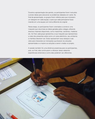 48
Durante a apresentação dos painéis, os participantes foram instruídos
a anotar ideias para solucionar os problemas relatados em cards. No
final da apresentação, os grupos foram refeitos para que incluíssem
um designer em cada equipe, e para que cada participante fosse
inserido em uma equipe com tema diferente do original.
Nesta etapa, os participantes foram orientados a construir uma
maquete que resumisse as ideias geradas pelos colegas utilizando
diversos materiais disponíveis, como massinhas, cartolinas, madeiras
etc. Ao final, cada grupo apresentou a sua maquete que representava
a visão dos presentes sobre como um caixa eletrônico, seu ambiente
e interface deveriam ser. Estas representam seus desejos e são
úteis para interpretar as motivações que levaram às soluções
apresentadas e a inspirar as soluções a serem criadas no projeto.
A sessão também foi uma dinâmica prazeirosa para os participantes,
pois, ao final, eles continuaram a oferecer ideias relatando
experiências anteriores e como elas poderiam ser diferentes.
 